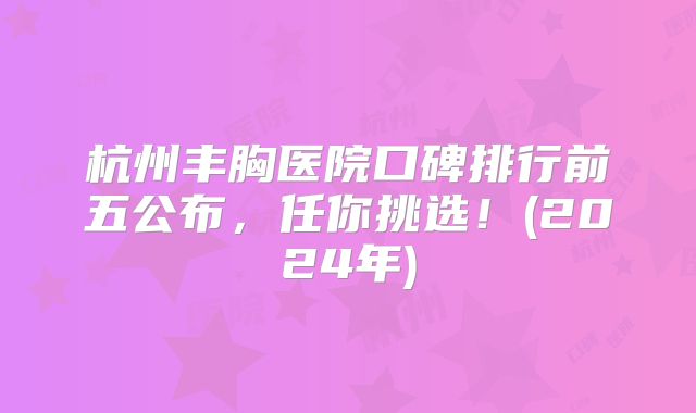 杭州丰胸医院口碑排行前五公布，任你挑选！(2024年)