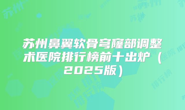 苏州鼻翼软骨穹窿部调整术医院排行榜前十出炉（2025版）