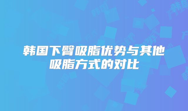 韩国下臀吸脂优势与其他吸脂方式的对比
