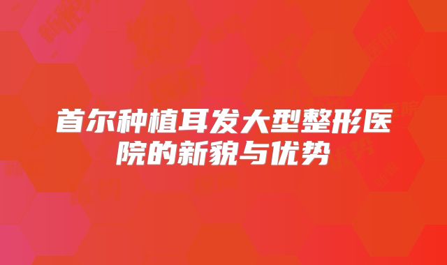 首尔种植耳发大型整形医院的新貌与优势