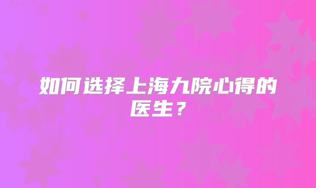 如何选择上海九院心得的医生？