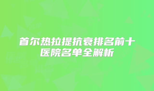 首尔热拉提抗衰排名前十医院名单全解析