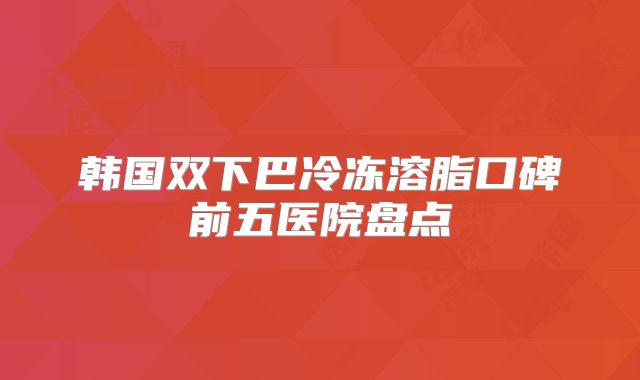 韩国双下巴冷冻溶脂口碑前五医院盘点