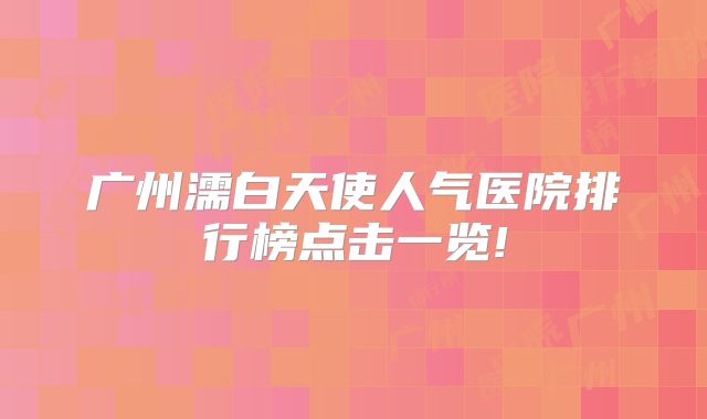 广州濡白天使人气医院排行榜点击一览!