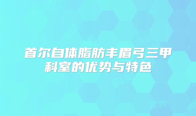 首尔自体脂肪丰眉弓三甲科室的优势与特色