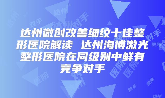 达州微创改善细纹十佳整形医院解读 达州海博激光整形医院在同级别中鲜有竞争对手