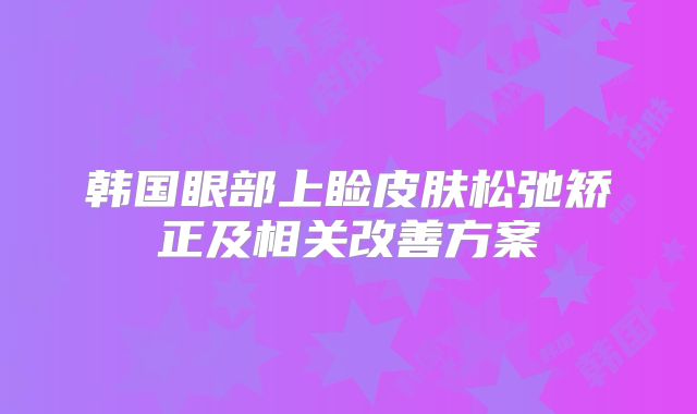 韩国眼部上睑皮肤松弛矫正及相关改善方案