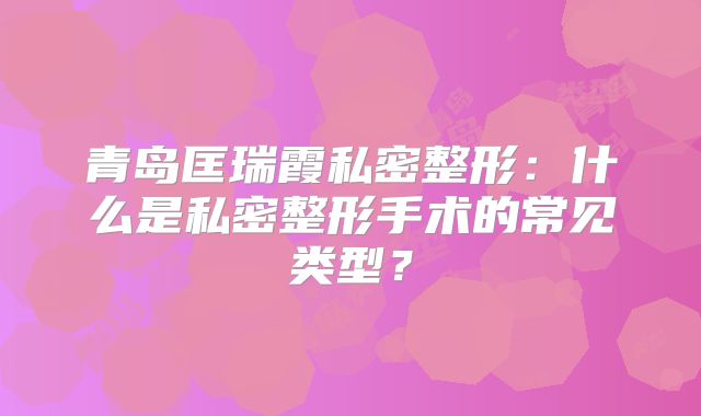 青岛匡瑞霞私密整形：什么是私密整形手术的常见类型？