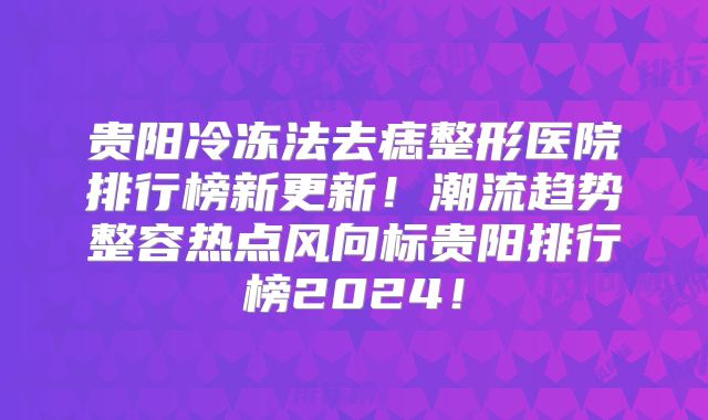 贵阳冷冻法去痣整形医院排行榜新更新！潮流趋势整容热点风向标贵阳排行榜2024！