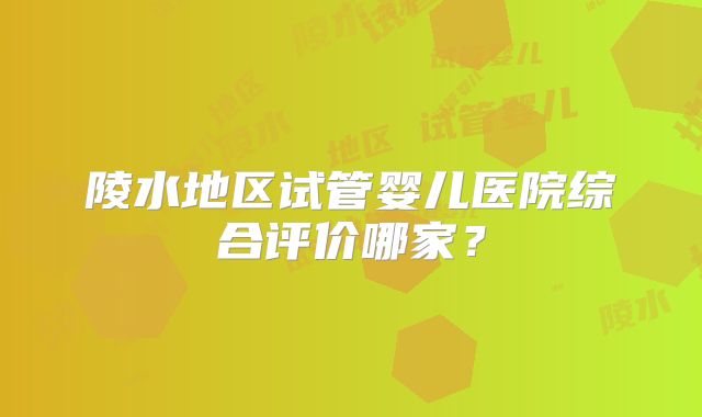 陵水地区试管婴儿医院综合评价哪家？
