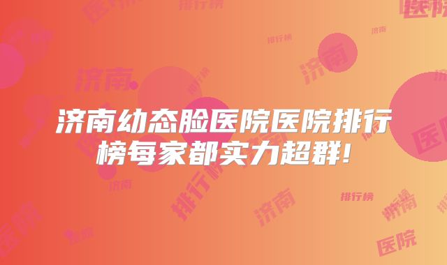 济南幼态脸医院医院排行榜每家都实力超群!