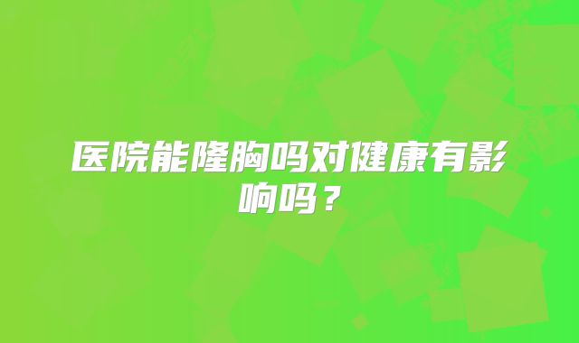 医院能隆胸吗对健康有影响吗？