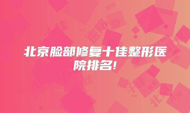 北京脸部修复十佳整形医院排名!