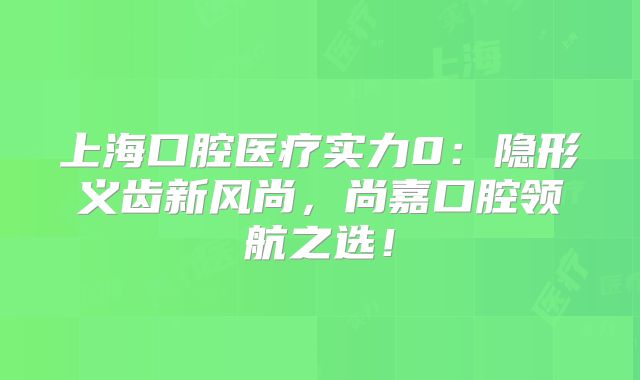 上海口腔医疗实力0：隐形义齿新风尚，尚嘉口腔领航之选！