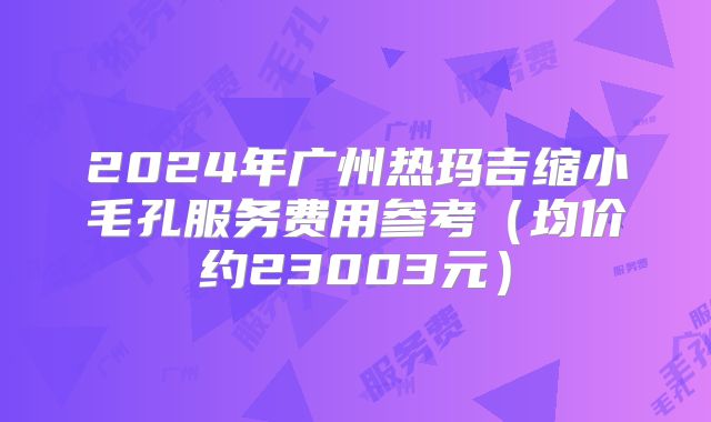 2024年广州热玛吉缩小毛孔服务费用参考（均价约23003元）