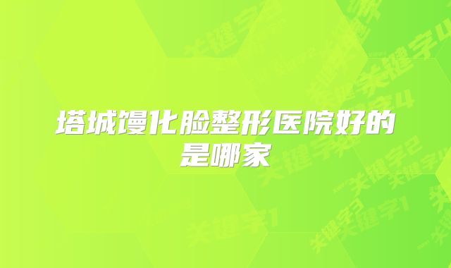 塔城馒化脸整形医院好的是哪家