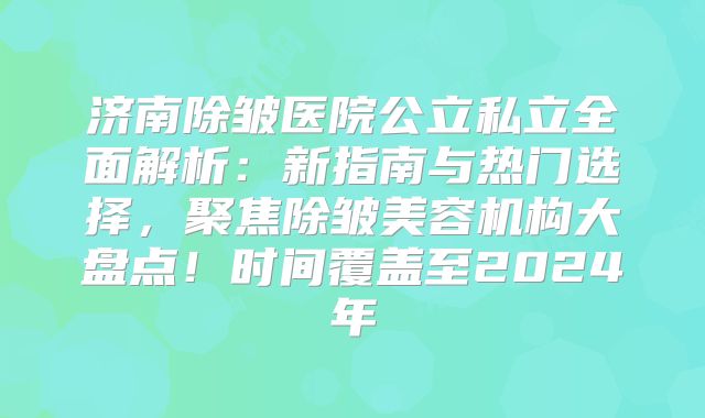 济南除皱医院公立私立全面解析：新指南与热门选择，聚焦除皱美容机构大盘点！时间覆盖至2024年