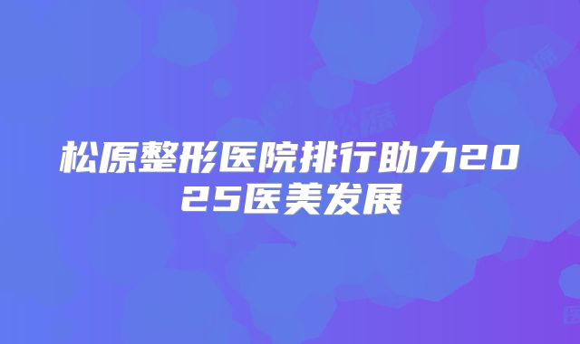 松原整形医院排行助力2025医美发展
