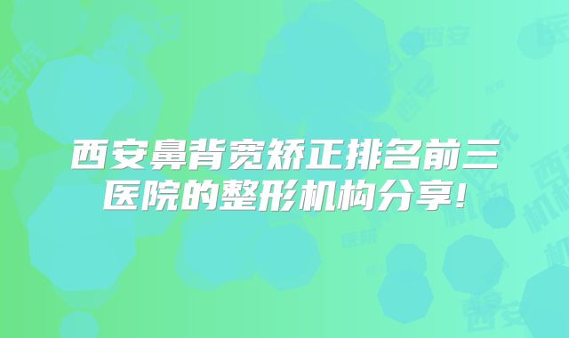 西安鼻背宽矫正排名前三医院的整形机构分享!