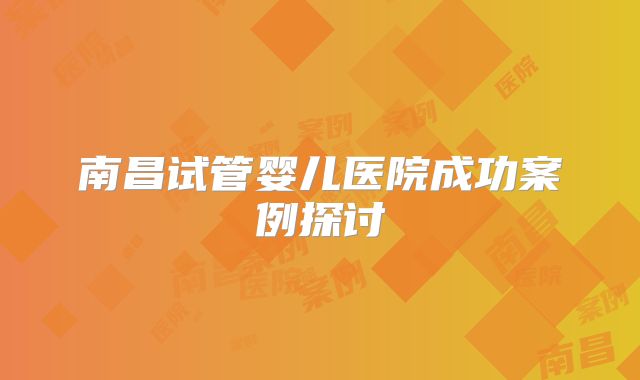 南昌试管婴儿医院成功案例探讨