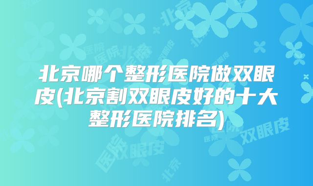 北京哪个整形医院做双眼皮(北京割双眼皮好的十大整形医院排名)