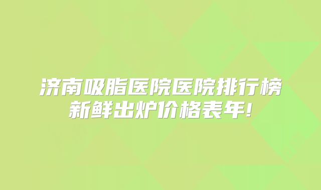 济南吸脂医院医院排行榜新鲜出炉价格表年!