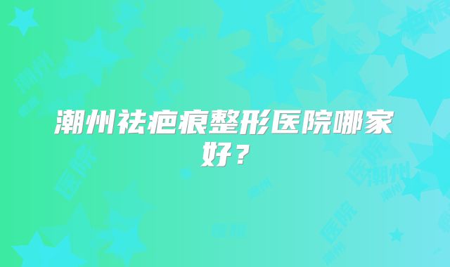潮州祛疤痕整形医院哪家好？