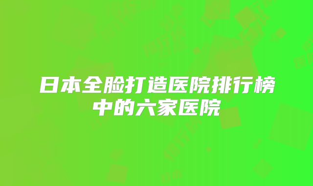 日本全脸打造医院排行榜中的六家医院