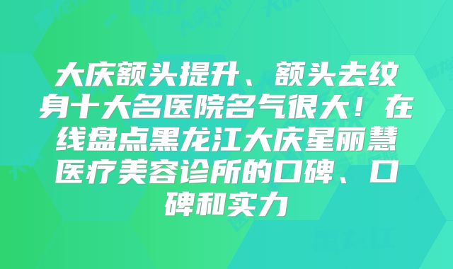 大庆额头提升、额头去纹身十大名医院名气很大！在线盘点黑龙江大庆星丽慧医疗美容诊所的口碑、口碑和实力