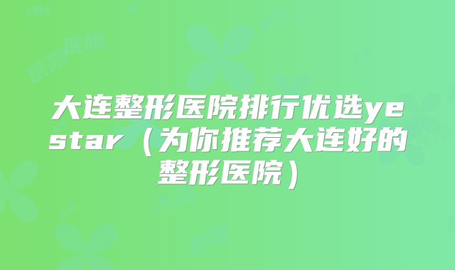 大连整形医院排行优选yestar（为你推荐大连好的整形医院）