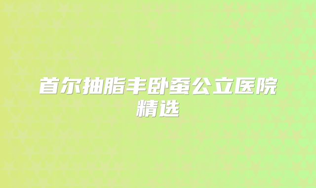 首尔抽脂丰卧蚕公立医院精选