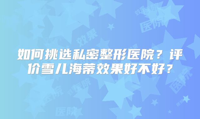 如何挑选私密整形医院？评价雪儿海蒂效果好不好？