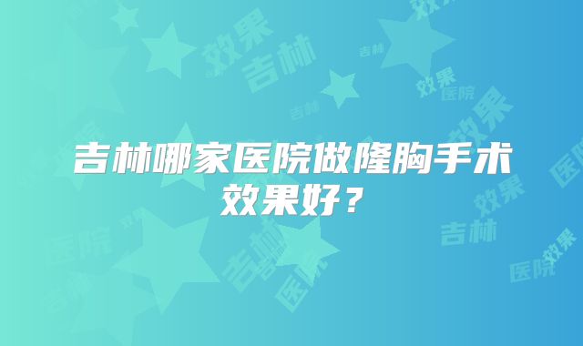 吉林哪家医院做隆胸手术效果好？
