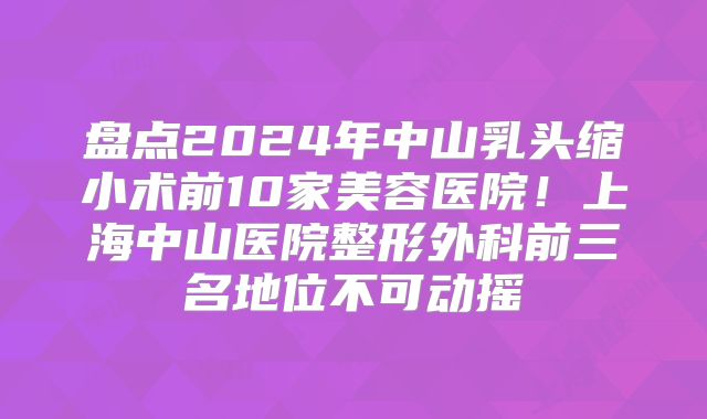 盘点2024年中山乳头缩小术前10家美容医院！上海中山医院整形外科前三名地位不可动摇
