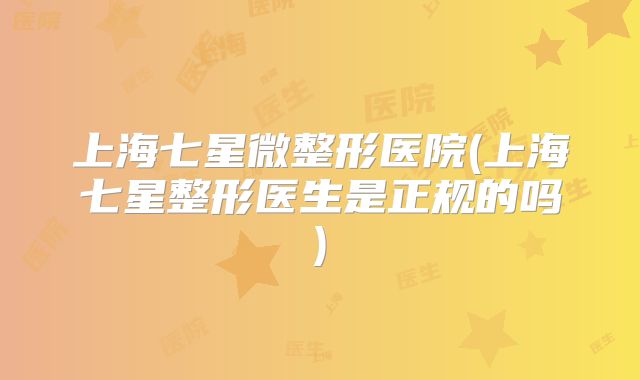 上海七星微整形医院(上海七星整形医生是正规的吗)