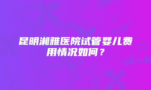 昆明湘雅医院试管婴儿费用情况如何？