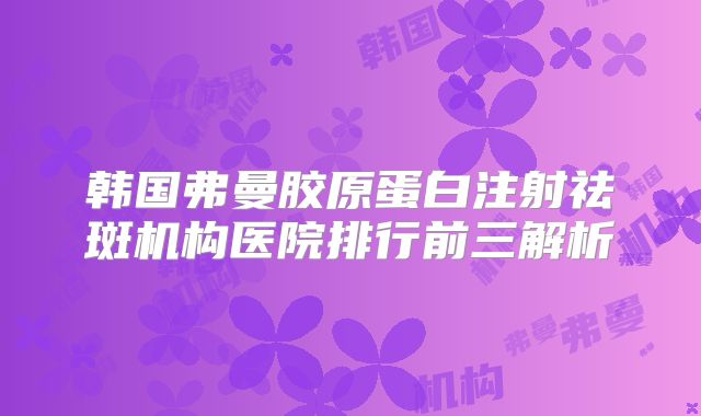 韩国弗曼胶原蛋白注射祛斑机构医院排行前三解析