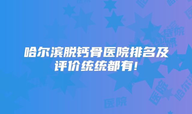 哈尔滨脱钙骨医院排名及评价统统都有!