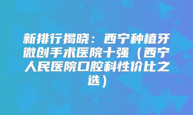 新排行揭晓：西宁种植牙微创手术医院十强（西宁人民医院口腔科性价比之选）
