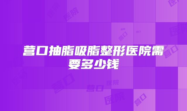营口抽脂吸脂整形医院需要多少钱