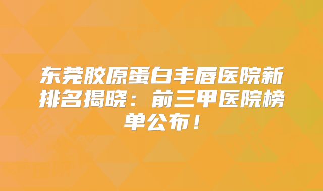 东莞胶原蛋白丰唇医院新排名揭晓：前三甲医院榜单公布！