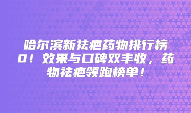 哈尔滨新祛疤药物排行榜0！效果与口碑双丰收，药物祛疤领跑榜单！