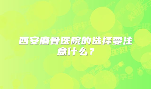 西安磨骨医院的选择要注意什么？