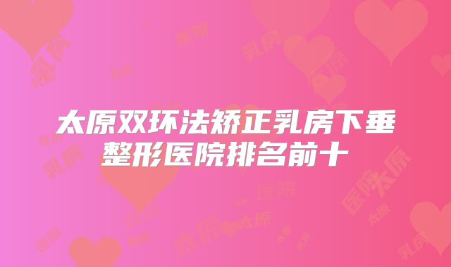 太原双环法矫正乳房下垂整形医院排名前十