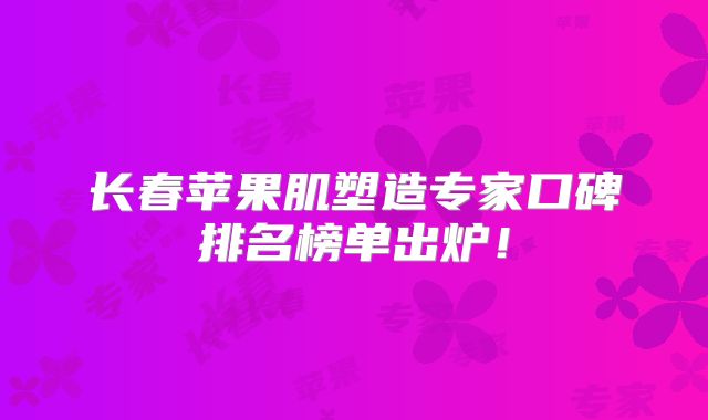 长春苹果肌塑造专家口碑排名榜单出炉！