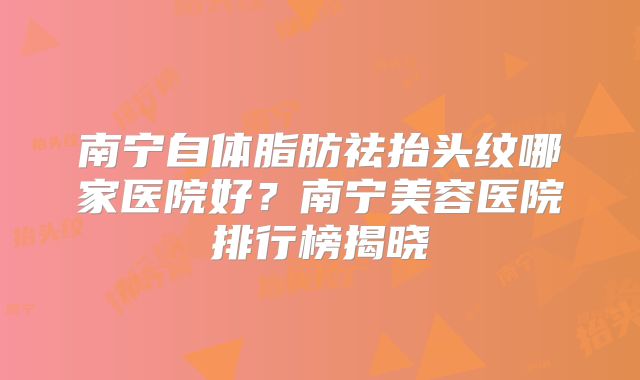 南宁自体脂肪祛抬头纹哪家医院好？南宁美容医院排行榜揭晓