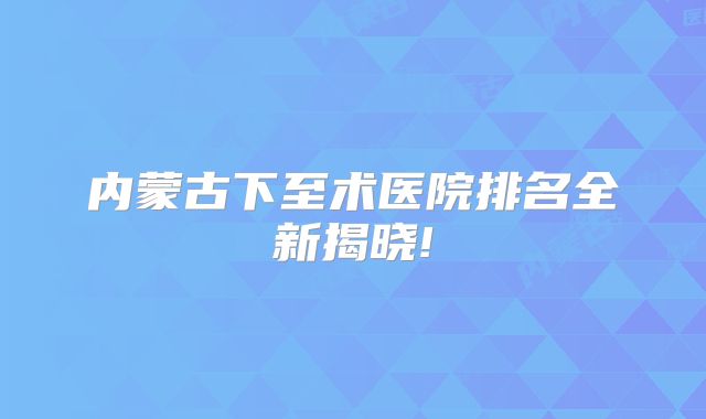 内蒙古下至术医院排名全新揭晓!