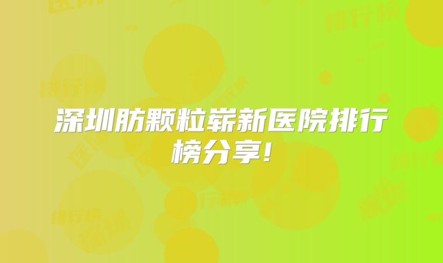 深圳肪颗粒崭新医院排行榜分享!
