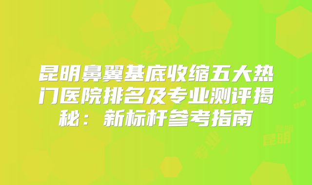 昆明鼻翼基底收缩五大热门医院排名及专业测评揭秘：新标杆参考指南