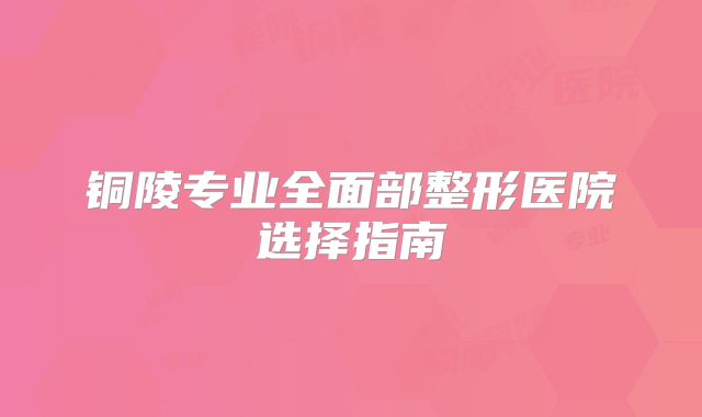 铜陵专业全面部整形医院选择指南